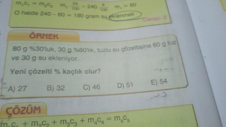 m₂c₂ m₂ 200-240.
O halde 240-60= 180 gram su eklenmeli
ÖRNEK
80 g %30'luk, 30 g %60'lık, tuzlu su
ve 30 g su ekleniyor.
Yeni çözelti % kaçlık olur?
B) 32
C) 46
A) 27
100
ÇÖZÜM
u çözeltisine 60 g tuz
D) 51
Cevap: E
+ m₂c₂ + m₂c3 + m₂C4 = MgCs
E) 54