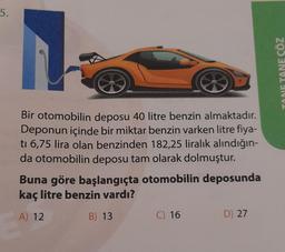 5.
Bir otomobilin deposu 40 litre benzin almaktadır.
Deponun içinde bir miktar benzin varken litre fiya-
ti 6,75 lira olan benzinden 182,25 liralık alındığın-
da otomobilin deposu tam olarak dolmuştur.
Buna göre başlangıçta otomobilin deposunda
kaç litre benzin vardı?
A) 12
B) 13
C) 16
D) 27
TANE ÇÖZ