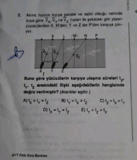 2. Akıntı hızının kıyıya paralel ve sabit olduğu nehirde
suya göre Vy. Vy ve V₂ hızlanı ile şekildeki gibi yüzen
yüzücülerden X, M'den; Y ve Z ise P'den karşıya çıkı-
X'
yor.
X Y
1
Buna göre yüzücülerin karşıya ulaşma süreleri ¹
arasındaki ilişki aşağıdaki