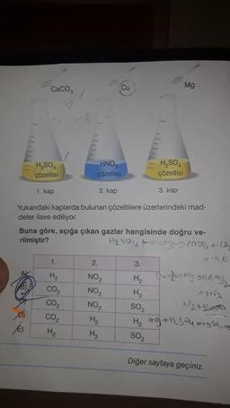 CaCO3
0
H₂SO4
çözeltisi
H₂SO4
çözeltisi
3. kap
Yukarıdaki kaplarda bulunan çözeltilere üzerlerindeki mad-
deler ilave ediliyor.
1. kap
1.
H₂
CO₂
CO₂
CO₂
H₂
Cu
3
HNO
çözeltisi
2. kap
Buna göre, açığa çıkan gazlar hangisinde doğru ve-
rilmiştir?
H₂SO4 +03 10²9 +(2₂
Mg
2.
NO₂
NO₂
NO₂
H₂
H₂
3.
H₂
H₂
1-2
SO₂
H₂ mg +Hs y ng
SO2
Diğer sayfaya geçiniz.