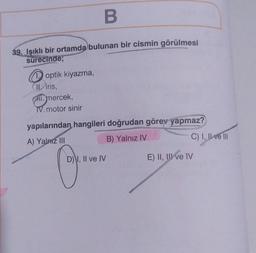 B
39. Işıklı bir ortamda bulunan bir cismin görülmesi
sürecinde;
1. optik kiyazma,
II iris,
CHI.mercek,
TV. motor sinir
yapılarından hangileri doğrudan görev yapmaz?
A) Yalnız III
B) Yalnız IV
D) I, II ve IV
C) I, II ve III
E) II, III ve IV