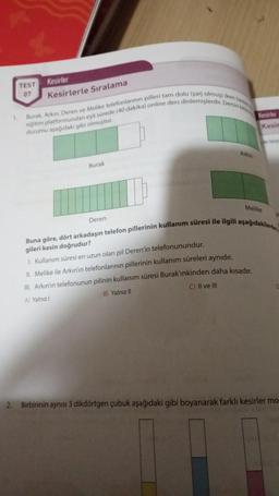 1.
TEST
07
Kesirler
Kesirlerle Sıralama
Burak, Arkin, Deren ve Melike telefonlarının pilleri tam dolu (şarj olmuş) iken herkes
eğitim platformundan eşit sürede (40 dakika) online ders dinlemişlerdir. Dersin bit
durumu aşağıdaki gibi olmuştur.
Burak
Deren
Arkın
Kesirler
Kesin
Melike
Buna göre, dört arkadaşın telefon pillerinin kullanım süresi ile ilgili aşağıdakilerden
gileri kesin doğrudur?
1. Kullanım süresi en uzun olan pil Deren'in telefonunundur.
II. Melike ile Arkın'ın telefonlarının pillerinin kullanım süreleri aynıdır.
III. Arkın'ın telefonunun pilinin kullanım süresi Burak'ınkinden daha kısadır.
A) Yalnızl
B) Yalnız II
C) II ve III
2. Birbirinin aynısı 3 dikdörtgen çubuk aşağıdaki gibi boyanarak farklı kesirler mo-