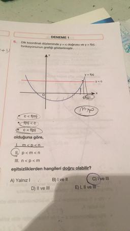 6.
DENEME 1
Dik koordinat düzleminde y = c doğrusu ve y = f(x)
fonksiyonunun grafiği gösterilmiştir.
c<f(m)
f(n) < c
c = f(p)
olduğuna göre,
A) Yalnız I
D) II ve III
y = f(x)
Im<p<n
II. p<m<n
III. n<p <m
eşitsizliklerden hangileri doğru olabilir?
B) I ve II
form
M7P
y = c
X
C) I've III
E) I, II ve lit
TYT
JENEME