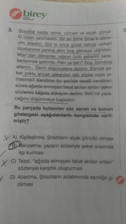 3.
birey
KURUMLARI
Şirazlılar kadar temiz, cömert ve alçak gönül-
lü insan tanımadım. Bir an önce Şiraz'a döne-
yim istedim. Gör ki onca güzel bahçe varken
dostlarımın yanına elim boş gitmeye utandım.
Mısır'dan dönenler, oranın ünlü şekerini bera-
berlerinde getirirler. Peki ya ben? Boş, bomboş
ellerim... Derin düşüncelere daldım. Elimde şe-
ker yoktu ancak şekerden tatlı sözler niçin ol-
masındı? Kendime bu şekilde teselli verdikten
sonra ağızda erimeyen fakat akılları eriten şeker
sözlerimi kâğıda dökeyim dedim. İlkin ne yaza-
cağımı düşünmeye başladım.
Bu parçada kullanılan söz sanatı ve bunun
göstergesi aşağıdakilerin hangisinde veril-
miştir?
XA) Kişileştirme, Şirazlıların alçak gönüllü olması
BBenzetme, yazarın sözleriyle şeker arasında
ilgi kurması
X C) Tezat, "ağızda erimeyen fakat akılları eriten"
sözleriyle karşıtlık oluşturması
D) Abartma, Şirazlıların anlatımında aşırılığa gi-
dilmesi
5