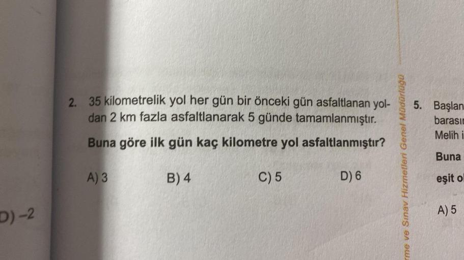 D)-2
2. 35 kilometrelik yol her gün bir önceki gün asfaltlanan yol-
dan 2 km fazla asfaltlanarak 5 günde tamamlanmıştır.
Buna göre ilk gün kaç kilometre yol asfaltlanmıştır?
B) 4
A) 3
C) 5
D) 6
me ve Sınav Hizmetleri Genel Müdürlüğü
5. Başlan
barasın
Melih