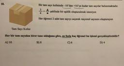 10.
Bir tam sayı kolisinde-16'dan +16'ya kadar tam sayılar bulunmaktadır.
3
şeklinde bir eşitlik oluşturulmak isteniyor.
Her öğrenci 2 adet tam sayıyı seçerek rasyonel sayısını oluşturuyor.
H
Tam Sayı Kolisi
Her bir tam sayıdan birer tane olduğuna göre, en fazla kaç öğrenci bu işlemi gerçekleştirebilir?
A) 10
B) 8
C) 6
D) 4