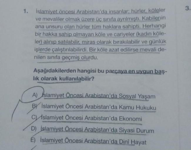 1. İslamiyet öncesi Arabistan'da insanlar; hürler, köleler
ve mevaliler olmak üzere üç sınıfa ayrılmıştı. Kabilenin
ana unsuru olan hürler tüm haklara sahipti. Herhangi
bir hakka sahip olmayan köle ve cariyeler (kadın köle-
ler) alınıp satılabilir, miras o