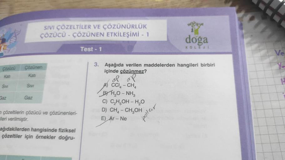 Çözücü
Kati
SIVI
TD
Gaz
Çözünen
Kati
SIVI
SIVI ÇÖZELTİLER VE ÇÖZÜNÜRLÜK
ÇÖZÜCÜ - ÇÖZÜNEN ETKİLEŞİMİ - 1
Gaz
z çözeltilerin çözücü ve çözünenleri-
lleri verilmiştir.
ağıdakilerden hangisinde fiziksel
çözeltiler için örnekler doğru-
Test - 1
doga
KOLEJI
3. A