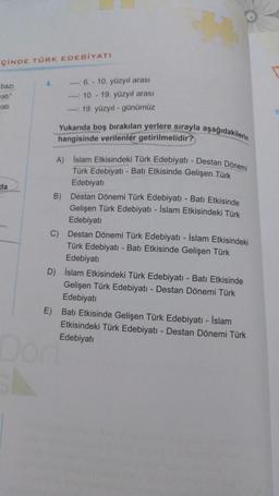 ÇİNDE TÜRK EDEBİYATI
bazı
wati"
wati
da
4.
- 6.-10. yüzyıl arası
10.- 19. yüzyıl arası
---:19. yüzyıl-günümüz
Yukarıda boş bırakılan yerlere sırayla aşağıdakilerin
hangisinde verilenler getirilmelidir?
A) Islam Etkisindeki Türk Edebiyatı - Destan Dönemi
Türk Edebiyatı - Batı Etkisinde Gelişen Türk
Edebiyatı
Destan Dönemi Türk Edebiyatı - Batı Etkisinde
Gelişen Türk Edebiyatı - İslam Etkisindeki Türk
Edebiyatı
C) Destan Dönemi Türk Edebiyatı - İslam Etkisindeki
Türk Edebiyatı - Batı Etkisinde Gelişen Türk
Edebiyatı
B)
D) Islam Etkisindeki Türk Edebiyatı - Batı Etkisinde
Gelişen Türk Edebiyatı - Destan Dönemi Türk
Edebiyatı
E) Batı Etkisinde Gelişen Türk Edebiyatı - İslam
Etkisindeki Türk Edebiyatı - Destan Dönemi Türk
Edebiyatı