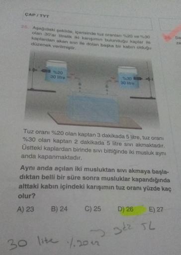 ÇAP / TYT
25. Aşağıdaki şekilde, içerisinde tuz oranları %20 ve %30
olan 30'ar litrelik iki karışımın bulunduğu kaplar ile
kaplardan akan sivi ile dolan başka bir kabin olduğu
düzenek verilmiştir.
%20
30 litre
%30
30 litre
Tuz oranı %20 olan kaptan 3 dakik