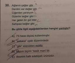 30. Ağlarım çağlar gibi
Derdim var dağlar gibi
Ciğerden yaralıyım
Gülerim sağlar gibi
Her gelen bir gül ister
Sahipsiz bağlar gibi
Bu şiirle ilgili aşağıdakilerden hangisi yanlıştır?
A) 7'li hece ölçüsü kullanılmıştır.
B) "aabaca" uyak düzenindedir.
"gibi" sözcükleri rediftir.
D) Nazım biçimi "kesik mani"dir.
E) Anonim halk edebiyatı ürünüdür.