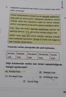 2. Aşağıdaki paragrafta katı türleri ve bu katıların bazı özel-
likleri verilmiştir.
Katılar taneciklerinin düzenli ya da rastgele istiflenme-
sine göre iki sınıfa ayrılır. Katılardan bazılarının erime
noktası sabit iken bazılarının sabit bir erime noktası
yoktur, yumuşama ya da camsı geçiş sıcaklığına sahip-
tirler. Bazı katı türleri elektriği iletebilirken bazıları ise
elektriği iletmez. CO₂ gibi erime noktası düşük olan
katılar veya CaO gibi erime noktası oldukça yüksek
olan katılarda mevcuttur. Elmas (C) katısı ise doğal en
sert madde olarak bilinir.
Yukarıda verilen paragrafta altı çizili kelimeler,
Kristal Metalik Kovalent Moleküler İyonik
katı
Katı
Katı
Kati
Katı
bilgi kutularında verilen katı türleri eşleştirildiğinde
hangisi açıkta kalır?
A) Kristal Kati
C) Kovalent Katı
E) lyonik Katı
Yen Nest
B) Metalik Katı
D) Moleküler Katı
4.
80