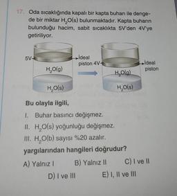 17. Oda sıcaklığında kapalı bir kapta buharı ile denge-
de bir miktar H₂O(s) bulunmaktadır. Kapta buharın
hacim, sabit sıcaklıkta 5V'den 4V'ye
bulunduğu
getiriliyor.
5V-
H₂O(g)
ideal
piston 4V-
B) Yalnız II
D) I ve III
H₂O(g)
H₂O(s)
Bu olayla ilgili,
1. Buhar basıncı değişmez.
II. H₂O(s) yoğunluğu değişmez.
III. H₂O(b) sayısı %20 azalır.
yargılarından hangileri doğrudur?
A) Yalnız I
H₂O(s)
ideal
piston
C) I ve II
E) I, II ve III