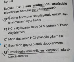 Soru 3
Sağlıklı bir insan midesinde aşağıdaki
olaylardan hangisi gerçekleşmez?
A Gastrin hormonu salgılayarak enzim sal-
gılanmasının uyarılması
B) HCI salgılayarak mide öz suyunun pH'sının
düşürülmesi
C) Mide duvarının HCI etkisiyle yıkılması
D) Besinlerin geçici olarak depolanması
EX Proteinlerin mekanik ve kimyasal olarak
parçalanması