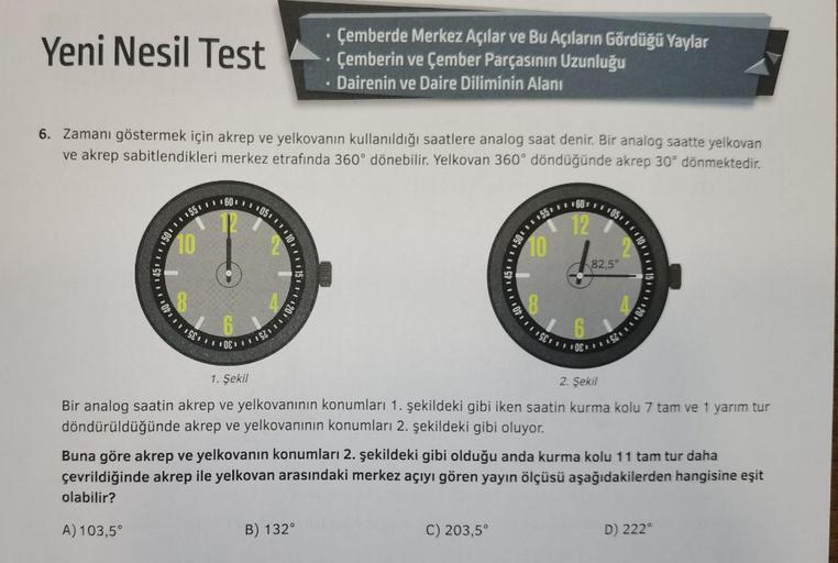 Yeni Nesil Test
6. Zamanı göstermek için akrep ve yelkovanın kullanıldığı saatlere analog saat denir. Bir analog saatte yelkovan
ve akrep sabitlendikleri merkez etrafında 360° dönebilir. Yelkovan 360° döndüğünde akrep 30° dönmektedir.
150 55 60 105.
10
10