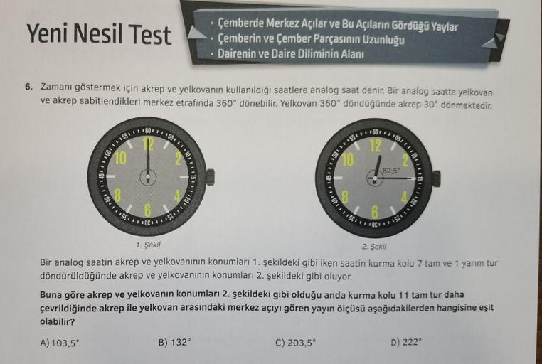 Yeni Nesil Test
6. Zamanı göstermek için akrep ve yelkovanın kullanıldığı saatlere analog saat denir. Bir analog saatte yelkovan
ve akrep sabitlendikleri merkez etrafında 360° dönebilir. Yelkovan 360° döndüğünde akrep 30° dönmektedir.
150 55 60 105.
10
10
