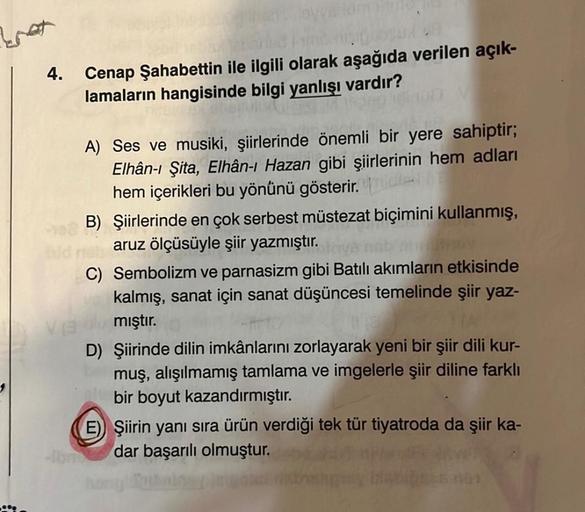 bat
4.
nisipal
Cenap Şahabettin ile ilgili olarak aşağıda verilen açık-
lamaların hangisinde bilgi yanlışı vardır?
A) Ses ve musiki, şiirlerinde önemli bir yere sahiptir;
Elhân-ı Şita, Elhân-ı Hazan gibi şiirlerinin hem adları
hem içerikleri bu yönünü göst