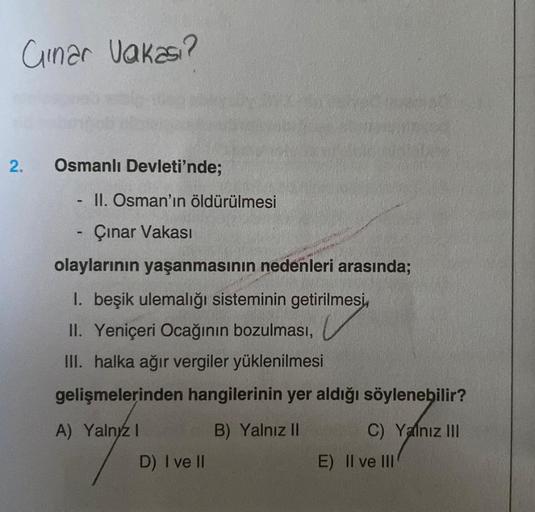 Ginar Vakası?
2. Osmanlı Devleti'nde;
II. Osman'ın öldürülmesi
Çınar Vakası
olaylarının yaşanmasının nedenleri arasında;
1. beşik ulemalığı sisteminin getirilmesi,
II. Yeniçeri Ocağının bozulması,
III. halka ağır vergiler yüklenilmesi
gelişmelerinden hangi