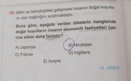 10. Bilim ve teknolojideki gelişmeler insanın doğal koşulla-
ra olan bağlılığını azaltmaktadır.
0-10200
Buna göre, aşağıda verilen ülkelerin hangisinde
doğal koşulların insanın ekonomik faaliyetleri üze-
rine etkisi daha fazladır?
A) Japonya
C) Fransa
E) İsviçre
B) Hindistan
D) İngiltere
10. VİDEO