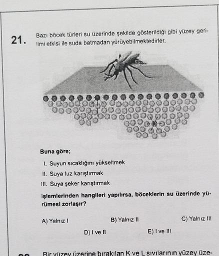 21.
Bazı böcek türleri su üzerinde şekilde gösterildiği gibi yüzey geri-
limi etkisi ile suda batmadan yürüyebilmektedirler.
Buna göre;
1. Suyun sıcaklığını yükseltmek
II. Suya tuz karıştırmak
III. Suya şeker karıştırmak
işlemlerinden hangileri yapılırsa,