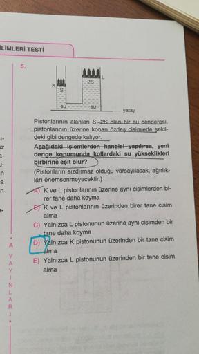 LIMLERİ TESTİ
61-
Z
3-
J-
n
a
n
•
A
Y
A
Y
1
N
L
A
R
1
5.
K
su
2S
-su-
........ yatay
Pistonlarının alanları S, 2S olan bir su cenderesi,
_pistonlarının üzerine konan özdeş cisimlerle şekil-
deki gibi dengede kalıyor.
Aşağıdaki işlemlerden hangisi yapılırsa