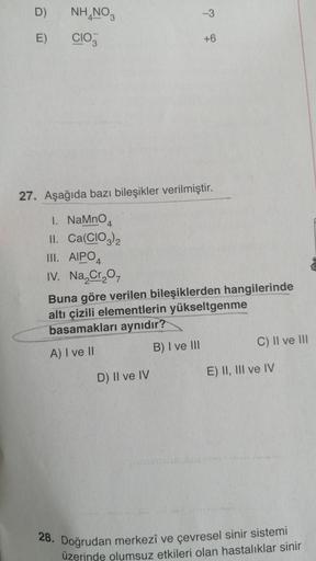 D)
E)
NH NO3
CIO
1. NaMnO
II. Ca(CIO3)2
III. AIPO
IV. Na₂Cr₂O7
27. Aşağıda bazı bileşikler verilmiştir.
-3
D) II ve IV
+6
Buna göre verilen bileşiklerden hangilerinde
altı çizili elementlerin yükseltgenme
basamakları aynıdır?
A) I ve II
B) I ve III
C) II v