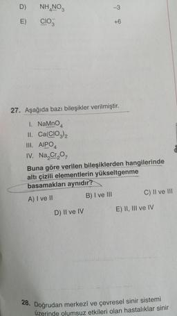 D)
E)
NH NO3
CIO
1. NaMnO
II. Ca(CIO3)2
III. AIPO
IV. Na₂Cr₂O7
27. Aşağıda bazı bileşikler verilmiştir.
-3
D) II ve IV
+6
Buna göre verilen bileşiklerden hangilerinde
altı çizili elementlerin yükseltgenme
basamakları aynıdır?
A) I ve II
B) I ve III
C) II ve III
E) II, III ve IV
28. Doğrudan merkezî ve çevresel sinir sistemi
üzerinde olumsuz etkileri olan hastalıklar sinir