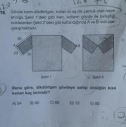 12.P
16. Gövde kısmi dikdörtgen, kollan iki eş dik yamuk olan resim
önlüğü Şekil 1'deki gibi iken, kollanın gövde ile birleştiği
noktalardan Şekil 2'deki gibi katlandığında A ve B noktalan
çakışmaktadır.
50
20
A) 54
Şekil 1
Buna göre, dikdörtgen gövdeye sahip önlüğün kısa
kenan kaç birimdir?
B) 60
C) 68
Şekil 2
D) 70
E) 80
3
3.16