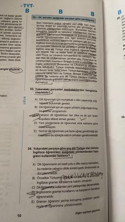 ara ne kadar güzel-
ce, dağların üstüne
yekpare, geniş bir
misli görülmemiş bir
bütün gün; derme
tim anıtları, bodur
ik içinde uyumuş
esi, birdenbire en
= silkinip doğrulur.
anesi'ni andıran o
erden birer saray
onanma gecesinin
arın başları yanar
_ Bodur akasyalar,
anmış çınarlar gibi
epeler, öbek öbek
mangisi şöylene-
-TYT-
B
maktır.
10
UĞUR
B
B
33-34. soruları aşağıdaki parçaya göre yanıtlayınız.
Bazı insanların yoğun uğraşlar sarf ettiği, bazı insan-
larınsa doğal bir yeteneği varmış gibi görüldüğü dil
öğrenim yaklaşımları bulunuyor. Bunlardan bazıları
konuşma üzerine ve kalıplara odaklanırken bazıları
gramere odaklanıyor. Konuşarak ve gramerin bir ders
olarak öğretilmesinden çok, ilgili ünitenin sonunda
sezdirilerek verilmesi başarılı bir yaklaşım gibi duruyor.
İngilizce özelinde konuştuğumuzda bu yöntemin Ingiltere
çevresindeki ülkelerde işe yaradığını görsek de gramer
eğitimi, ana dili Türkçe olup İngilizce öğrenen kişiler
için önemli. Her ne kadar farklı dil ailelerine mensup
olan Fince ve Litvanca konuşanlara bu yaklaşım fay-
dalı olsa da unutulmaması gereken şey, Finlandiya ve
Litvanya'daki insanların Birleşik Krallık'a yakınlıkları ve
İngiliz kültürünün Finlandiya ve Litvanya'ya etkisinin
fazla olduğudur. Türkçe özelinde düşündüğümüzdey-
se durum biraz farklı. Hem Türkçe bambaşka gramer
yapısına sahip hem de Türkiye, Birleşik Krallık'tan çok
uzakta. Bu nedenle ana dili Türkçe olanların İngilizce
öğrenmesinde gramerin yeri ve önemi üzerinde özellikle
durmalıyız.
33. Yukarıdaki parçadan aşağıdakilerden hangisine
ulaşılabilir?
A)
Dili öğrenmek için muhakkak o dilin yaşandığı coğ-
rafyada bulunmak gerekir.
B)
Dili öğrenmek için en uygun yöntem yoğunlaştırılmış
bir gramer programıdır.
Yabancı dil öğretilirken her ülke ve dil için farklı
koşullara dikkat etmek gerekir.
D) Yeni yöntemlerle dil öğrenmek artık eskisine göre
daha kolaydır.
E) Yeni bir dili öğrenmek çok fazla uğraş gerektirdiği için
insanların bu süreçte sabırlı olmaları gerekmektedir.
34. Yukarıdaki parçaya göre ana dili Türkçe olan birinin
İngilizce öğrenirken aşağıdaki yöntemlerden han-
gisini kullanması beklenir?
A) Dili öğrenmenin en basit yolu o dile maruz kalmaktır,
bu nedenle yabancı dilde sürekli şarkı dinlenmeli ve
dizi izlenmelidir.
B) Öncelikle Türkçenin bilgiki kurallarma ve ardından
İngilizce gramer kurallarına hakim olmalıdır.
C) Dil öğrenmede kullanılan yeni yaklaşımları denemelidir.
D) Ingilizcenin gramer kurallarını ve kalıplarını beraber
öğrenmelidir.
E) Gramer öğrenimi yerine konuşma pratikleri yardı-
mıyla dil öğrenimine yönelinmelidir.
Diğer sayfaya geçiniz.
B
35. (1)
(11)
şın
da
on
ğız
olu
ev
le
B
P
A
36.