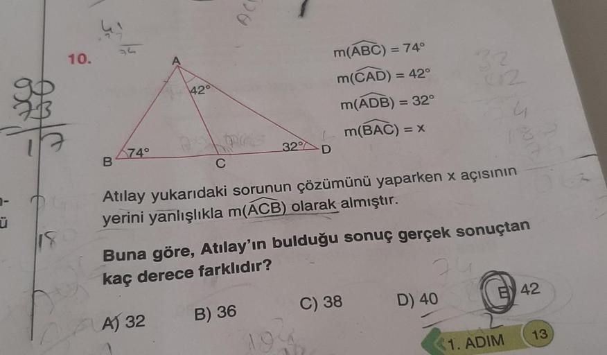 7-
Ü
10.
B
34
74°
42°
C
AC
32
B) 36
m(ABC) = 74°
m(CAD) = 42°
m(ADB) = 32°
m(BAC) = x
Atılay yukarıdaki sorunun çözümünü yaparken x açısının
yerini yanlışlıkla m(ACB) olarak almıştır.
32
Buna göre, Atılay'ın bulduğu sonuç gerçek sonuçtan
kaç derece farklıd