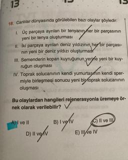 13
18. Canlılar dünyasında görülebilen bazı olaylar şöyledir:
blan ngobj1op emenu sinoveste ejen poist
1. Üç parçaya ayrılan bir tenyanın her bir parçasının
anın her
yeni bir tenya oluşturması
II. İki parçaya ayrılan deniz yıldızının her bir parçası-
nın yeni bir deniz yıldızı oluşturmas
lam
III. Semenderin kopan kuyruğunun yerine yeni bir kuy-
ruğun oluşması
ud pinnal
IV. Toprak solucanının kendi yumurtasmin kendi sper-
miyle birleşmesi sonucu yeni bir toprak solucanının
oluşması
sulud
Bu olaylardan hangileri rejenerasyonla üremeye ör-
nek olarak verilebilir? Vemnuled nelinom
A) I ve II
D) II ve V
B) I ve IV
C) II ve III
E) Ilve IV