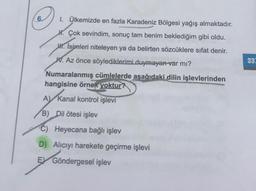 1. Ülkemizde en fazla Karadeniz Bölgesi yağış almaktadır.
H. Çok sevindim, sonuç tam benim beklediğim gibi oldu.
W. Isimleri niteleyen ya da belirten sözcüklere sifat denir.
W. Az önce söylediklerimi duymayan var mı?
Numaralanmış cümlelerde aşağıdaki dilin işlevlerinden
hangisine örnek yoktur?
A Kanal kontrol işlevi
B)
Dil ötesi işlev
C) Heyecana bağlı işlev
D) Alıcıyı harekete geçirme işlevi
EX Göndergesel işlev
33