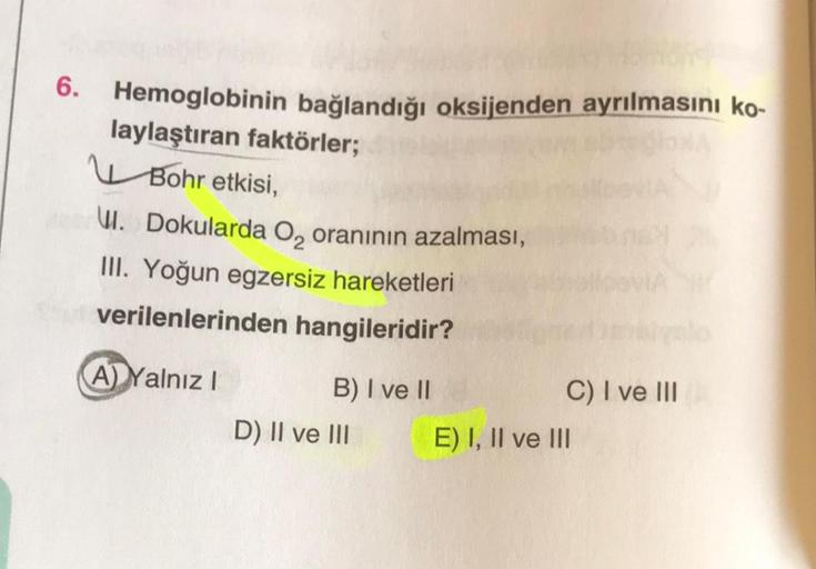 Hemoglobinin bağlandığı oksijenden ayrılmasını ko-
laylaştıran faktörler;
Bohr etkisi,
W. Dokularda O₂ oranının azalması,
III. Yoğun egzersiz hareketleri
verilenlerinden hangileridir?
A) Yalnız I
B) I ve II
D) II ve III
C) I ve III
E) I, II ve III