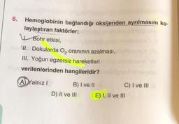 Hemoglobinin bağlandığı oksijenden ayrılmasını ko-
laylaştıran faktörler;
Bohr etkisi,
W. Dokularda O₂ oranının azalması,
III. Yoğun egzersiz hareketleri
verilenlerinden hangileridir?
A) Yalnız I
B) I ve II
D) II ve III
C) I ve III
E) I, II ve III