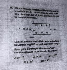 25. 400 volt luk üretece bağlı paralel levhalar arasında-
ki uzaklık 5 cm dir. Levhalar arasında, sayfa düzle-
mine dik ve içeri doğru 0,2 tesla şiddetinde düzgün
bir manyetik alan vardır.
V = 400 volt
d=5 cm
Levhalar arasında şekildeki gibi yatay doğrultuda v
hızıyla giren +q yüklü parçacık sapmadan ilerliyor.
Buna göre, parçacığın v hızı kaç m/s dir?
(Yer çekimi kuvveti ve sürtünmeler önemsizdir.)
A) 2-104
B) 4-10
C) 5-10*
D) 6-10¹ E) 8-10¹