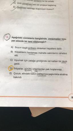 yönlerini bir bir anlattı.
D) Ünlü yönetmen yeni bir projeye başlamış.
E) Gezimize katılmayı düşünüyor musun?
3. Aşağıdaki cümlelerin hangisinde, yansımadan türe-
yen sözcük bir ismi nitelemiştir?
A) Suyun ezgili şırıltısını dinlerken hayallere daldı.
B) Köpeklerin havlaması mahalle sakinlerini rahatsız
etti.
C) Uyumak için yatağa girdiğinde üst kattan bir tıkırtı
geldi.
D) İhtiyarlar, gürültü ortamlardan pek hoşlanmaz.
E) Çocuk, elindeki balon patlayınca şaşkınlıkla etrafına
bakındı.
9