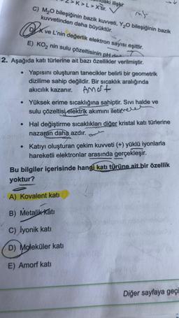 K>L>X'tir.
mif
C) M₂O bileşiğinin bazik kuvveti, Y₂O bileşiğinin bazik
kuvvetinden daha büyüktür.
Ox
E) KO₂ nin sulu çözeltisinin pH des
12. Aşağıda katı türlerine ait bazı özellikler verilmiştir.
ilişki
●
ve L'nin değerlik elektron sayısı eşittir.
Yapısını oluşturan tanecikler belirli bir geometrik
dizilime sahip değildir. Bir sıçaklık aralığında
akıcılık kazanır.
Amort
• Yüksek erime sıcaklığına sahiptir. Sıvı halde ve
sulu çözeltisi elektrik akımını iletile
• Hal değiştirme sıcaklıkları diğer kristal katı türlerine
nazaran daha azdır.
Katıyı oluşturan çekim kuvveti (+) yüklü iyonlarla
hareketli elektronlar arasında gerçekleşir.
Bu bilgiler içerisinde hangi katı türüne ait bir özellik
yoktur?
A) Kovalent katı
B) Metalik Katı
C) lyonik katı
D) Moleküler katı
E) Amorf katı
Diğer sayfaya geçi