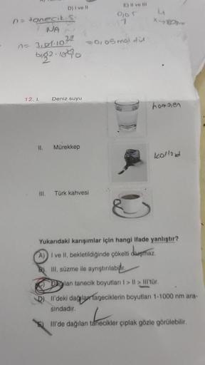 n = tanecik S
D) I ve Il
NA
n = 3101-1022
big2-1040
12. I.
III.
Deniz suyu
II. Mürekkep
E) Il ve Ill
Türk kahvesi
0105
= 0,05 mol dit
L
X-
homojen
kollad
3
Yukarıdaki karışımlar için hangi ifade yanlıştır?
A) I ve II, bekletildiğinde çökelti duşmaz.
III, s