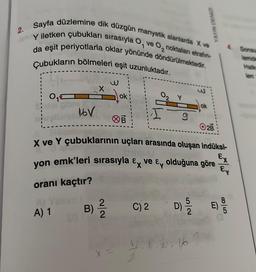 2.
Sayfa düzlemine dik düzgün manyetik alanlarda X ve
Y iletken çubukları sırasıyla O, ve O, noktaları etrafin-
da eşit periyotlarla oklar yönünde döndürülmektedir.
Çubukların bölmeleri eşit uzunluktadır.
0₁
garg
A) 1
16V
ok
B) 12/1/2
9
O2B
X ve Y çubuklarının uçları arasında oluşan indüksi-
ERMBLIU
yon emk'leri sırasıyla & ve & olduğuna göre
oranı kaçtır?
C) 2
D) 5/20
YAYIN DENIZ
ok
plu, 16
Ex
Ex
85
E) 9/10
Sonsu
Temde
Halka
Ten