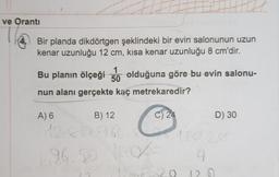 ve Oranti
Bir planda dikdörtgen şeklindeki bir evin salonunun uzun
kenar uzunluğu 12 cm, kisa kenar uzunluğu 8 cm'dir.
1
50
Bu planın ölçeği olduğuna göre bu evin salonu-
nun alanı gerçekte kaç metrekaredir?
B) 12
12812962
A) 6
C
C) 24
2
96.50 10-
12 +6
U
9
20 120
D) 30