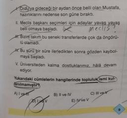 Ordujya gideceği bir aydan önce belli olan Mustafa,
hazırlıklarını nedense son güne bıraktı.
II. Meclis başkanı seçimleri için adaylar yavaş yavaş
belli olmaya başladı.
Meclis?
. Bizim takım bu seneki transferlerde çok da öngörū-
lū olamadı.
V. Bu sürü bir süre ilerledikten sonra gözden kaybol-
maya başladı.
V. Üniversiteden kalma dostluklarımız, hâlâ devam
ediyor.
Yukarıdaki cümlelerin hangilerinde topluluk ismi kul-
lanılmamıştır?
A) I ve
D) Iyev
B) II ve IV
E) ly ve V
C) Ill vex