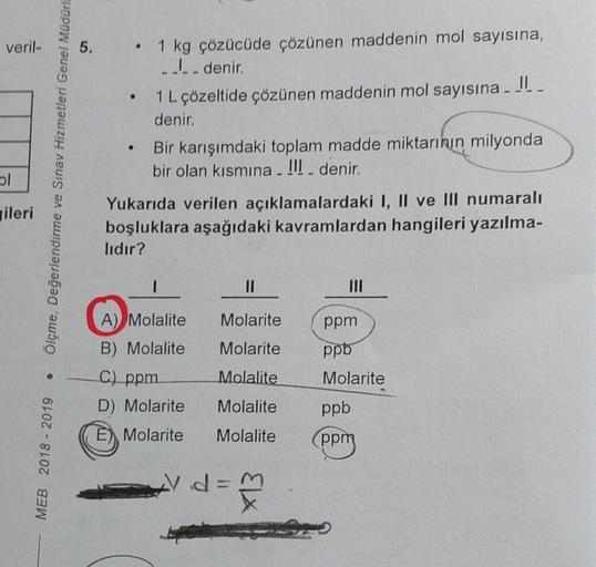 veril-
ol
ileri
0
MEB 2018 - 2019
Ölçme, Değerlendirme ve Sınav Hizmetleri Genel Müdürl
5.
●
1 kg çözücüde çözünen maddenin mol sayısına,
____ denir.
1 L çözeltide çözünen maddenin mol sayısına _ _
denir.
• Bir karışımdaki toplam madde miktarının milyonda