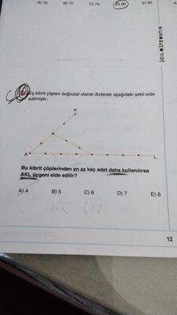 A
A) 70
A) 4
B) 72
B) 5
C) 76
Eş kibrit çöpleri doğrusal olarak dizilerek aşağıdaki şekil elde
edilmiştir.
K
4 (
Bu kibrit çöplerinden en az kaç adet daha kullanılırsa
AKL üçgeni elde edilir?
6) 80
C) 6
(12
E) 82
D) 7
L
ACIL MATEMATIK
E) 8
12
A