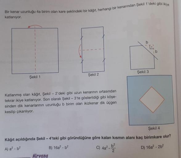 Bir kenar uzunluğu 4a birim olan kare şeklindeki bir kâğıt, herhangi bir kenarından Şekil 1'deki gibi ikiye
katlanıyor.
Şekil 1
Şekil 2
Katlanmış olan kâğıt, Şekil - 2'deki gibi uzun kenarının ortasından
tekrar ikiye katlanıyor. Son olarak Şekil - 3'te gös