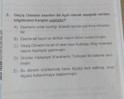 EGITIM KURUMLARI
5. Geçiş Dönemi eserleri ile ilgili olarak aşağıda verilen
girls bilgilerden hangisi yanlıştır?
A) Eserlerin ortak özelliği didaktik tarzda yazılmış olmaları-
dir.
B) Eserlerde beyit ve dörtlük nazım birimi kullanılmıştır.
C) Geçiş Dönemi'ne ait ilk eser olan Kutadgu Bilig mesnevi
nazım biçimiyle yazılmıştır.
D) Ürünler Hakaniye (Karahanlı) Türkçesi ile kaleme alın-
mıştır.
E) Bu dönem ürünlerinde hece ölçüsü terk edilmiş, aruz
ölçüsü kullanılmaya başlanmıştır.