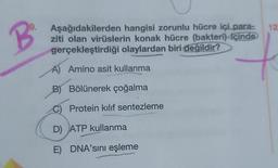 B
9. Aşağıdakilerden hangisi zorunlu hücre içi para-
ziti olan virüslerin konak hücre (bakteri) içinde
gerçekleştirdiği olaylardan biri değildir?
A) Amino asit kullanma
B) Bölünerek çoğalma
Protein kılıf sentezleme
D) ATP kullanma
E) DNA'sını eşleme
12