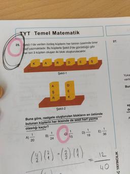 TYT Temel Matematik
25. Sekil-1'de verilen özdeş küplerin her birinin üzerinde birer
arf yazmaktadır. Bu küplerle Şekil-2'de görüldüğü gibi
her biri 3 küpten oluşan iki blok oluşturulacaktır.
K
A)
A
1941 nigt 19
1
20
Barum
A
Ş
R
B)
R
24
Şekil-1
D
Şekil-2
Buna göre, rastgele oluşturulan blokların en üstünde
bulunan küplerin her ikisinde de sesli harf yazma
olasılığı kaçtır?
E
K
E
1
15
D)
(908)-(04)
$
18
0
E)
1
36
12
40
27.
AÇ YAYINCILIK
Yuka
verilm
Bur
es
de
A