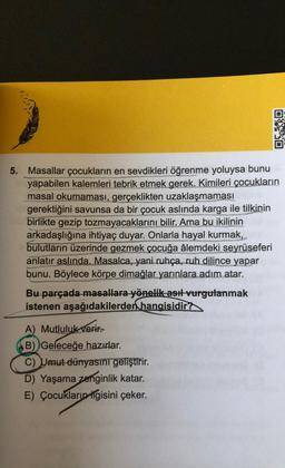 5. Masallar çocukların en sevdikleri öğrenme yoluysa bunu
yapabilen kalemleri tebrik etmek gerek. Kimileri çocukların
masal okumaması, gerçeklikten uzaklaşmaması
gerektiğini savunsa da bir çocuk aslında karga ile tilkinin
birlikte gezip tozmayacaklarını bilir. Ama bu ikilinin
arkadaşlığına ihtiyaç duyar. Onlarla hayal kurmak,
bulutların üzerinde gezmek çocuğa âlemdeki seyrüseferi
anlatır aslında. Masalca, yani ruhça, ruh dilince yapar
bunu. Böylece körpe dimağlar yarınlara adım atar.
Bu parçada masallara yönelik asıl vurgulanmak
istenen aşağıdakilerden hangisidir?
0X30
A) Mutluluk verir.
B) Geleceğe hazırlar.
C) Umut dünyasını geliştirir.
D) Yaşama zenginlik katar.
E) Çocukların ilgisini çeker.