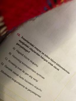 19. İnsanlardaki mayoz ve mitoz hücre bölünmelerinde
aşağıdaki olaylardan hangisi ortak olarak
gerçekleşir?
A) Haploit hücre oluşumu
B) Homolog kromozomların ayrılması
C) Krossing over ile gen alış verişi
D) Genetik olarak farklı hücrelerin oluşumu
Sitokinezin boğumlanma ile gerçekleşmesi