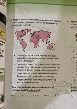 JcDort
Bes
yaptiğiniz
eyle
kunun.
olan bu
dari
ik bir
mi
onları
sin?
Sirasind
3. Aşağıda, haritada numaralandırılarak gösterilmiş beş alan
ve bu alanların dördüne ait fonksiyonel özelliklerle ilgili
açıklamalar verilmiştir.
"Yaşadığım yer ekonomik ve politik merkezler
arasında yer almakta ve modanın merkezi olarak
kabul edilmektedir."
●
"Yaşadığım yerde Gulf Stream sıcak su akıntısının
etkisi ile iliman iklim şartları yaşanmakta olup, hem
liman hem de idari merkez fonksiyonuna sahiptir."
● "Yaşadığım yer küresel etkiye sahip olup tek bir
fonksiyona bağlı olarak gelişme göstermiştir."
"Yaşadığım yerde nüfus artış hızı yüksek olup
Tyfonksiyonel çeşitlilik azdır."
Buna göre, haritadaki alanlardan hangisine ait
fonksiyon özelliği verilmemiştir?
A) I
B) II
C) III
4. Aşağıda
bu merl
verilmiş
D) IV si E) V
sahideg no
UcDört
Best
✓
C
S
C
1
Buna g
yöreni
A) I